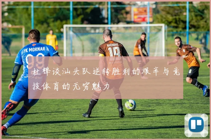 杜锋谈汕头队逆转胜利的艰辛与竞技体育的无穷魅力
