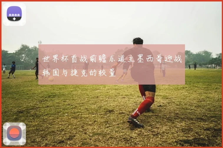 世界杯首战前瞻东道主墨西哥迎战韩国与捷克的较量