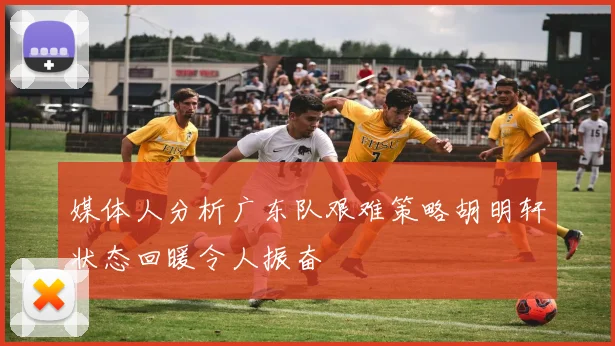 媒体人分析广东队艰难策略胡明轩状态回暖令人振奋