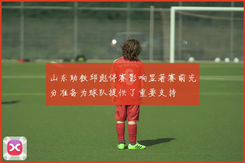 山东助教邱彪停赛影响显著赛前充分准备为球队提供了重要支持