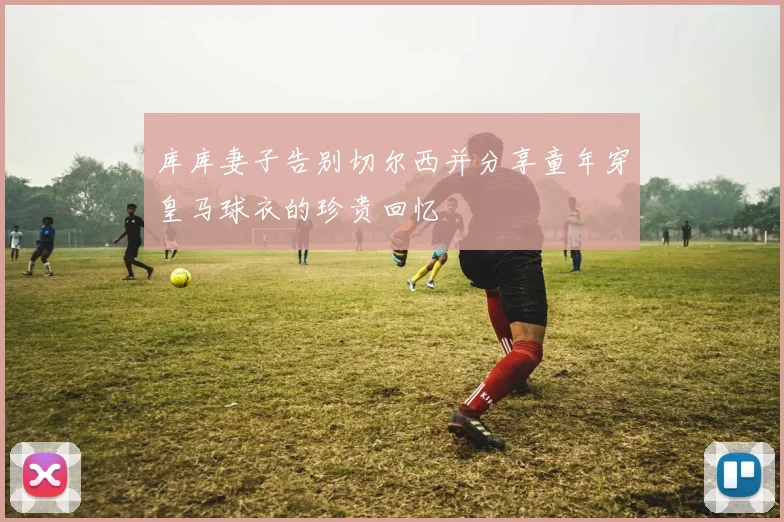 库库妻子告别切尔西并分享童年穿皇马球衣的珍贵回忆