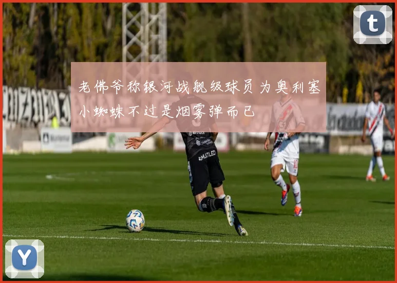 老佛爷称银河战舰级球员为奥利塞小蜘蛛不过是烟雾弹而已
