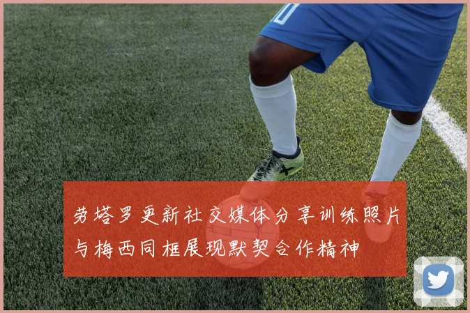 劳塔罗更新社交媒体分享训练照片与梅西同框展现默契合作精神