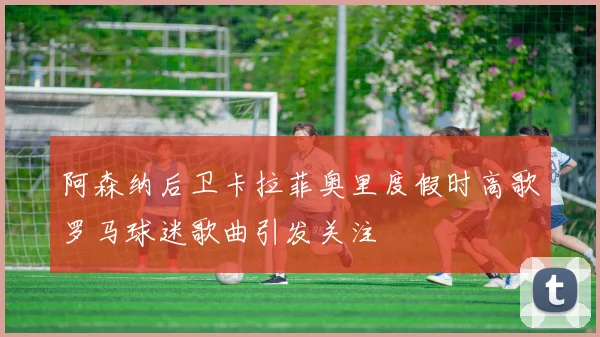 阿森纳后卫卡拉菲奥里度假时高歌罗马球迷歌曲引发关注