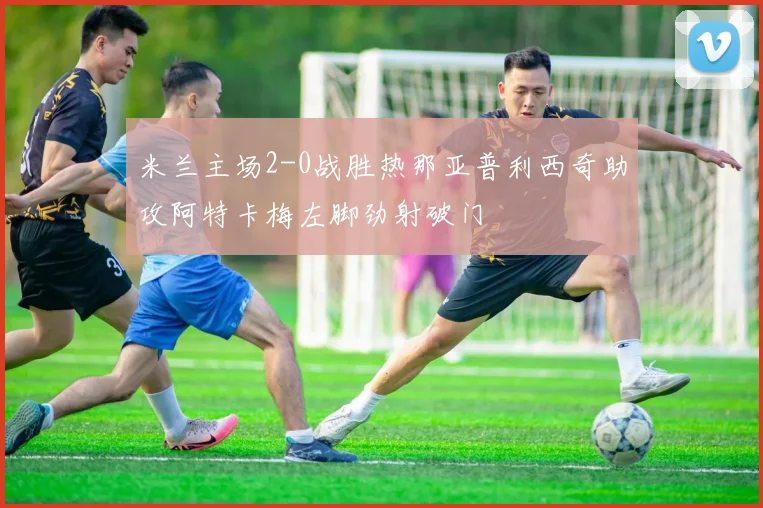米兰主场2-0战胜热那亚普利西奇助攻阿特卡梅左脚劲射破门