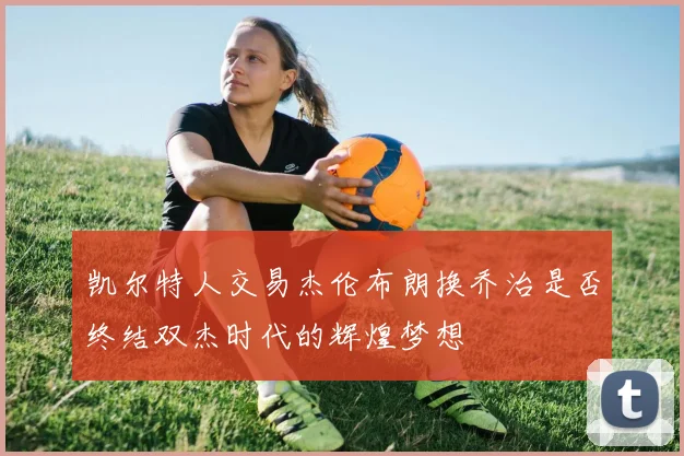 凯尔特人交易杰伦布朗换乔治是否终结双杰时代的辉煌梦想