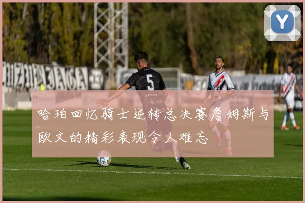 哈珀回忆骑士逆转总决赛詹姆斯与欧文的精彩表现令人难忘