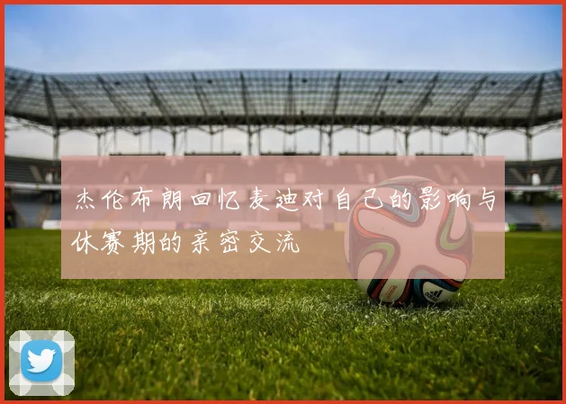 杰伦布朗回忆麦迪对自己的影响与休赛期的亲密交流
