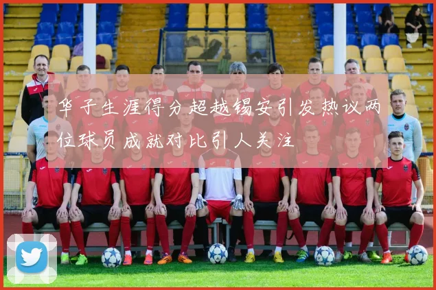华子生涯得分超越锡安引发热议两位球员成就对比引人关注