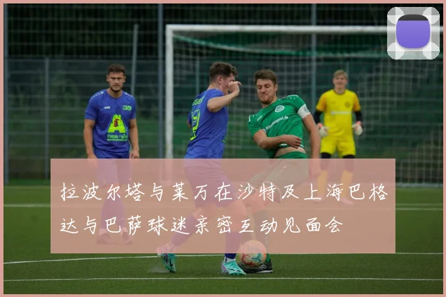拉波尔塔与莱万在沙特及上海巴格达与巴萨球迷亲密互动见面会