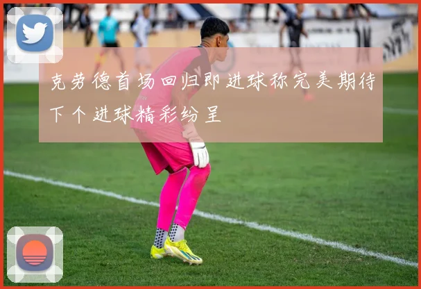 克劳德首场回归即进球称完美期待下个进球精彩纷呈
