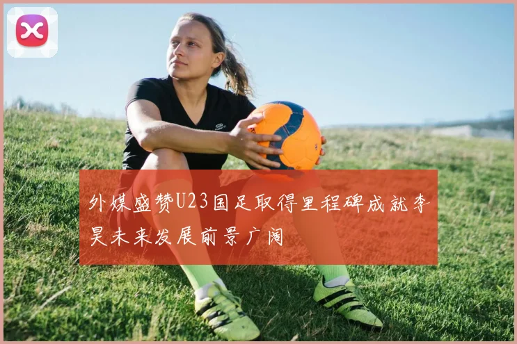 外媒盛赞U23国足取得里程碑成就李昊未来发展前景广阔