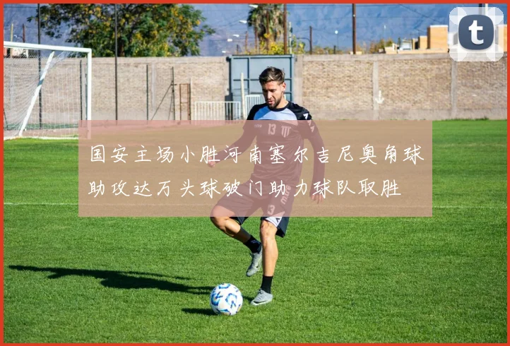 国安主场小胜河南塞尔吉尼奥角球助攻达万头球破门助力球队取胜
