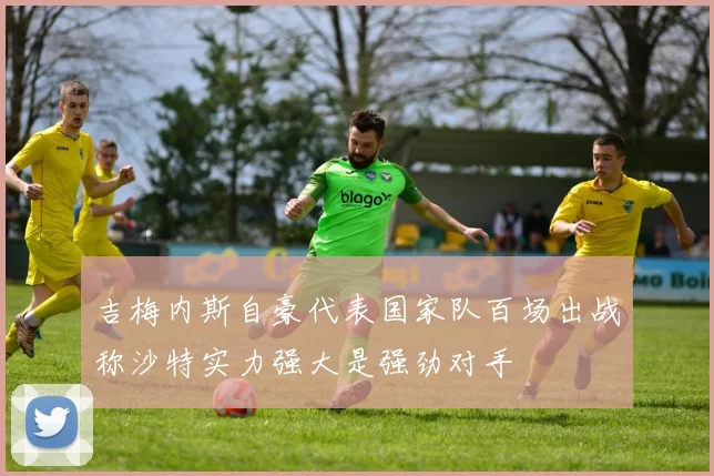 吉梅内斯自豪代表国家队百场出战称沙特实力强大是强劲对手