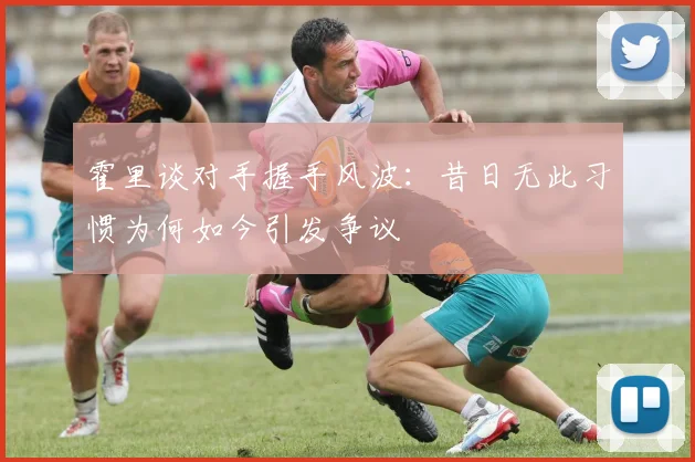 霍里谈对手握手风波：昔日无此习惯为何如今引发争议