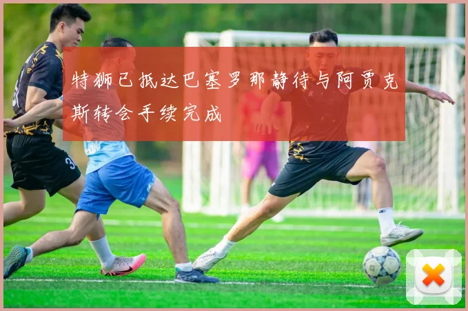 特狮已抵达巴塞罗那静待与阿贾克斯转会手续完成