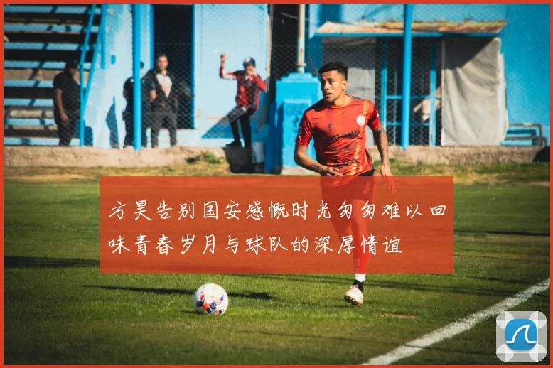 方昊告别国安感慨时光匆匆难以回味青春岁月与球队的深厚情谊