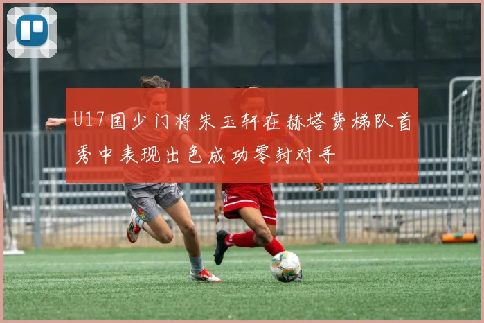 U17国少门将朱玉轩在赫塔费梯队首秀中表现出色成功零封对手