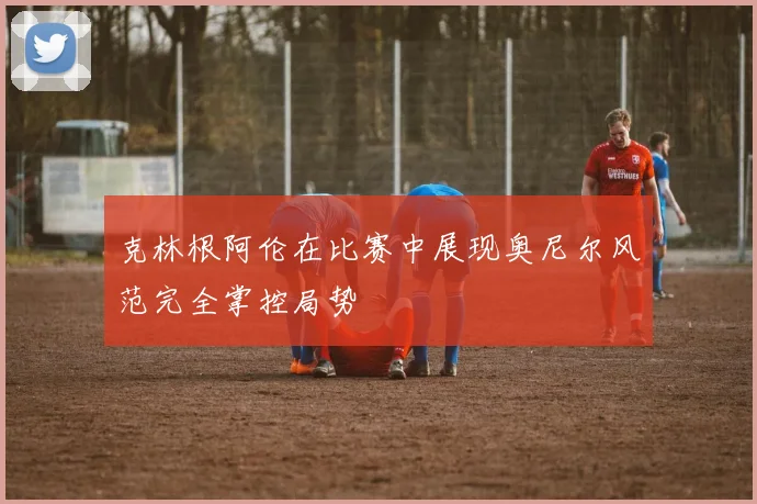 克林根阿伦在比赛中展现奥尼尔风范完全掌控局势