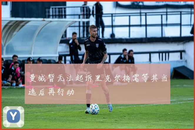 曼城暂无法起诉里克尔梅需等其当选后再行动