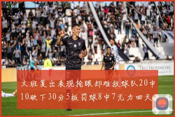 文班复出表现抢眼却难救球队20中10砍下30分5板罚球8中7无力回天