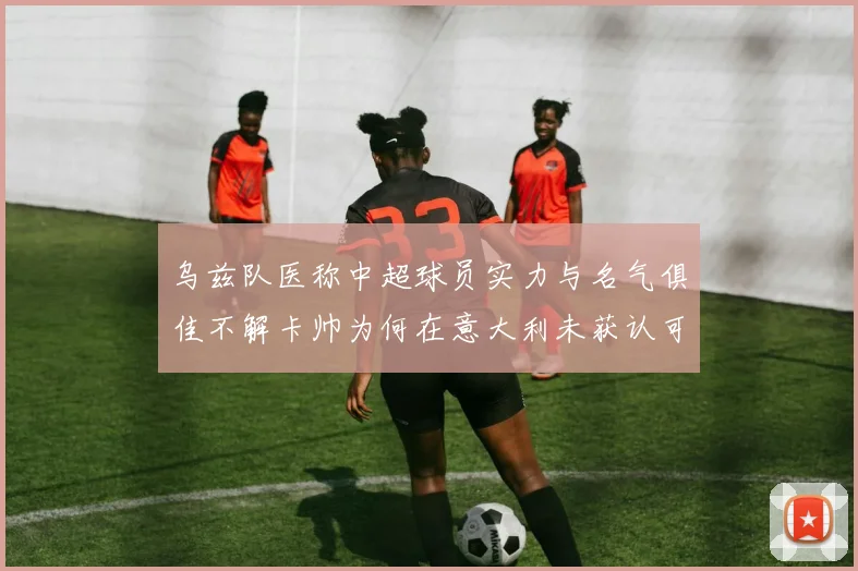 乌兹队医称中超球员实力与名气俱佳不解卡帅为何在意大利未获认可