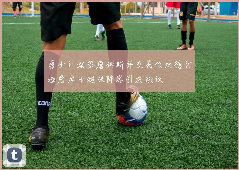勇士计划签詹姆斯并交易伦纳德打造詹库卡超级阵容引发热议