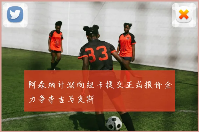 阿森纳计划向纽卡提交正式报价全力争夺吉马良斯