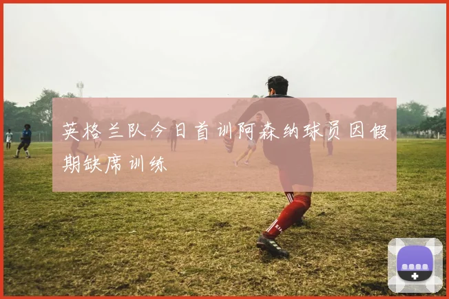 英格兰队今日首训阿森纳球员因假期缺席训练