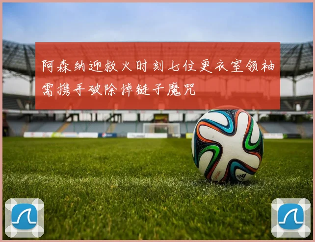 阿森纳迎救火时刻七位更衣室领袖需携手破除掉链子魔咒