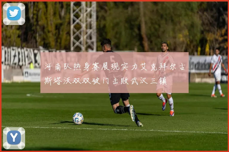 河南队热身赛展现实力艾克拜尔古斯塔沃双双破门击败武汉三镇