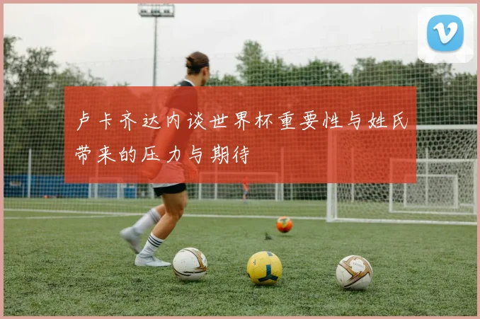 卢卡齐达内谈世界杯重要性与姓氏带来的压力与期待